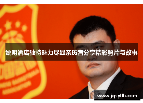 姚明酒店独特魅力尽显亲历者分享精彩照片与故事